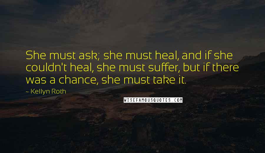 Kellyn Roth Quotes: She must ask; she must heal, and if she couldn't heal, she must suffer, but if there was a chance, she must take it.