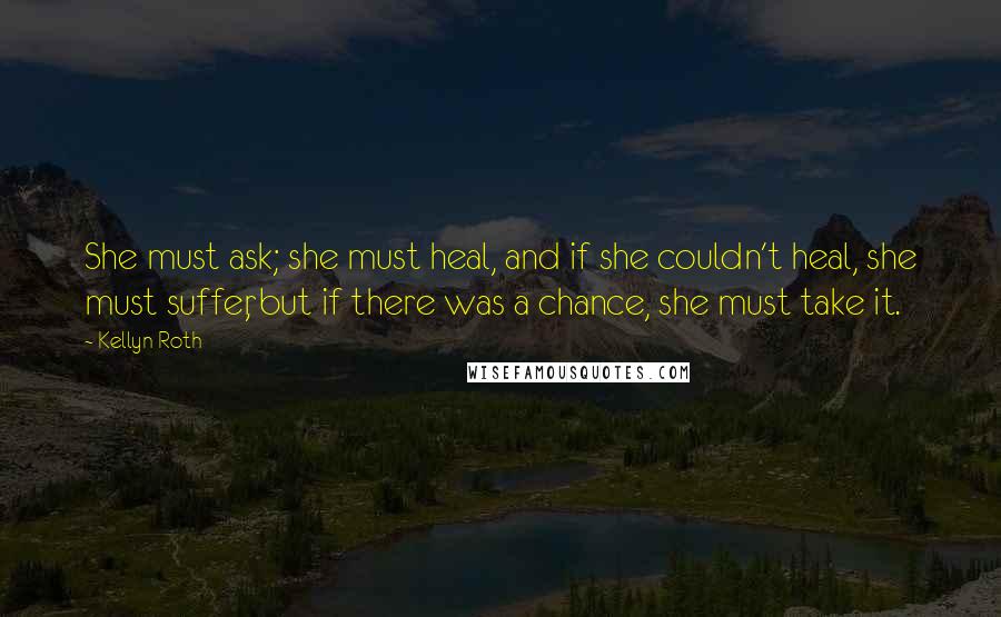 Kellyn Roth Quotes: She must ask; she must heal, and if she couldn't heal, she must suffer, but if there was a chance, she must take it.