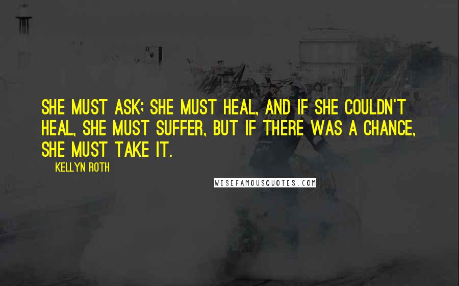 Kellyn Roth Quotes: She must ask; she must heal, and if she couldn't heal, she must suffer, but if there was a chance, she must take it.