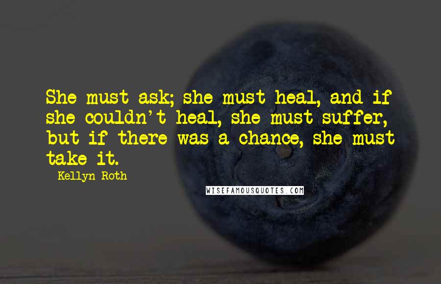 Kellyn Roth Quotes: She must ask; she must heal, and if she couldn't heal, she must suffer, but if there was a chance, she must take it.