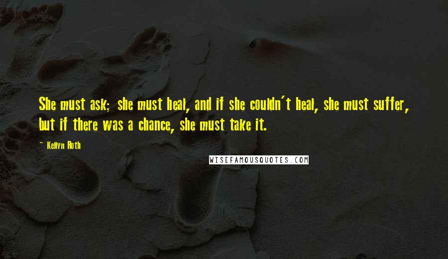 Kellyn Roth Quotes: She must ask; she must heal, and if she couldn't heal, she must suffer, but if there was a chance, she must take it.