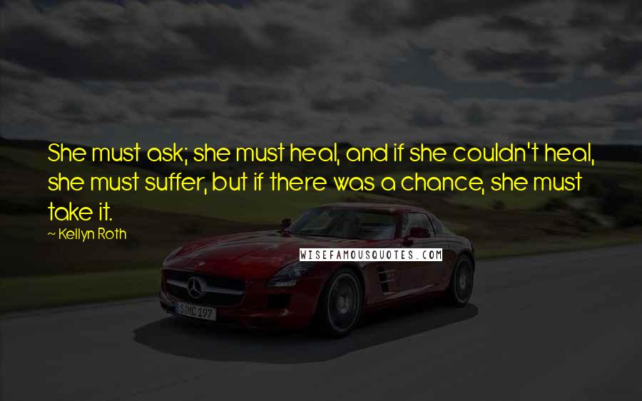 Kellyn Roth Quotes: She must ask; she must heal, and if she couldn't heal, she must suffer, but if there was a chance, she must take it.