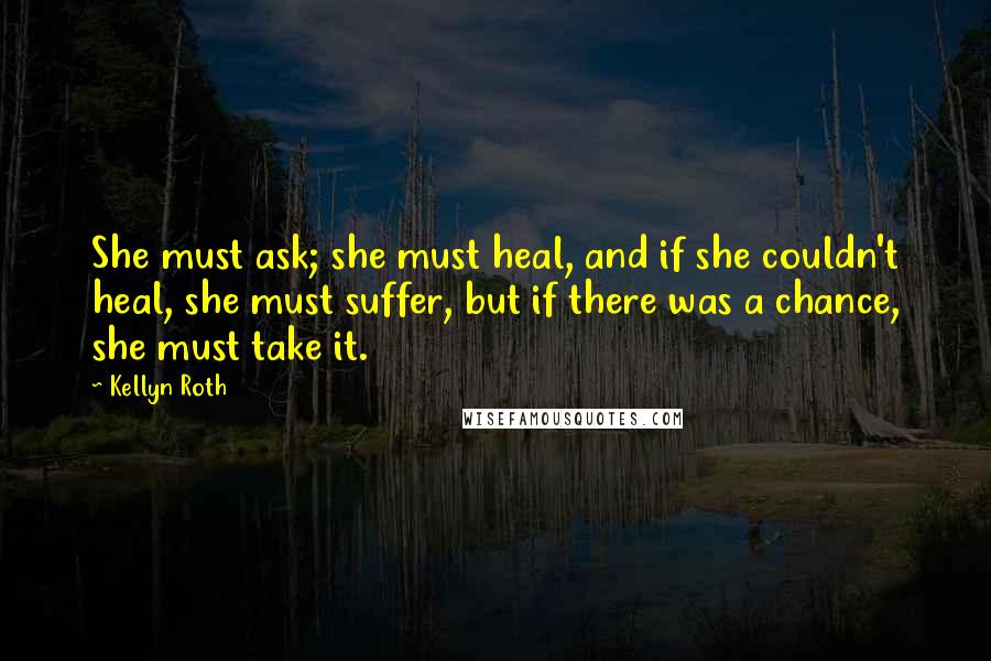 Kellyn Roth Quotes: She must ask; she must heal, and if she couldn't heal, she must suffer, but if there was a chance, she must take it.