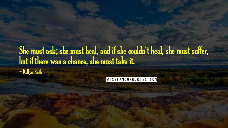 Kellyn Roth Quotes: She must ask; she must heal, and if she couldn't heal, she must suffer, but if there was a chance, she must take it.