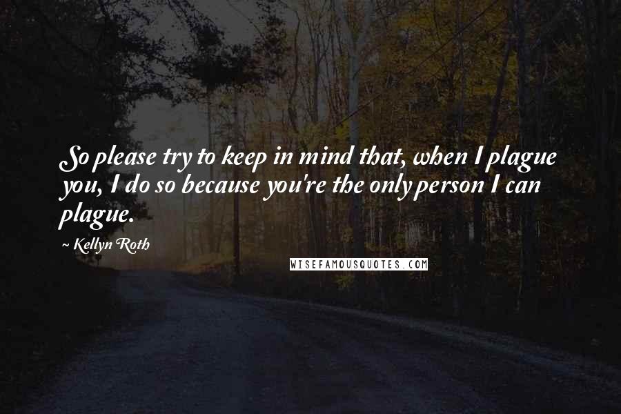 Kellyn Roth Quotes: So please try to keep in mind that, when I plague you, I do so because you're the only person I can plague.