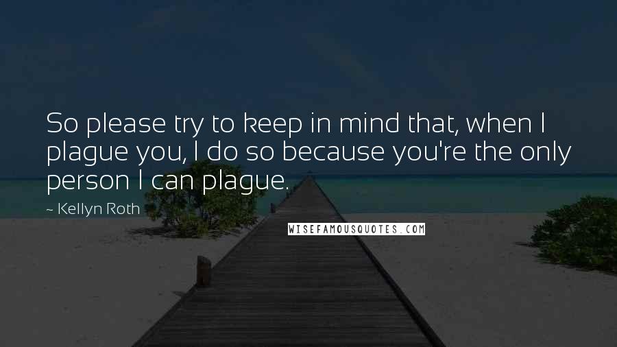 Kellyn Roth Quotes: So please try to keep in mind that, when I plague you, I do so because you're the only person I can plague.