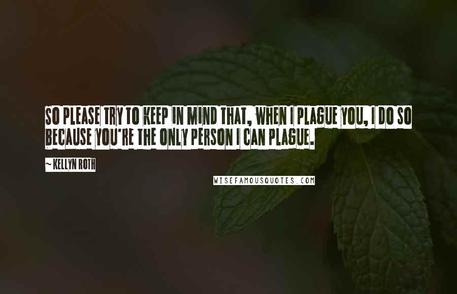 Kellyn Roth Quotes: So please try to keep in mind that, when I plague you, I do so because you're the only person I can plague.