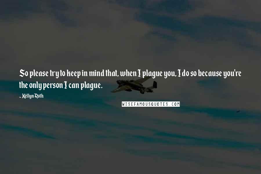 Kellyn Roth Quotes: So please try to keep in mind that, when I plague you, I do so because you're the only person I can plague.