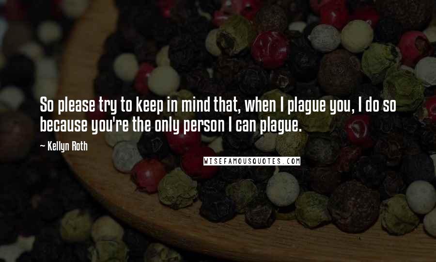 Kellyn Roth Quotes: So please try to keep in mind that, when I plague you, I do so because you're the only person I can plague.