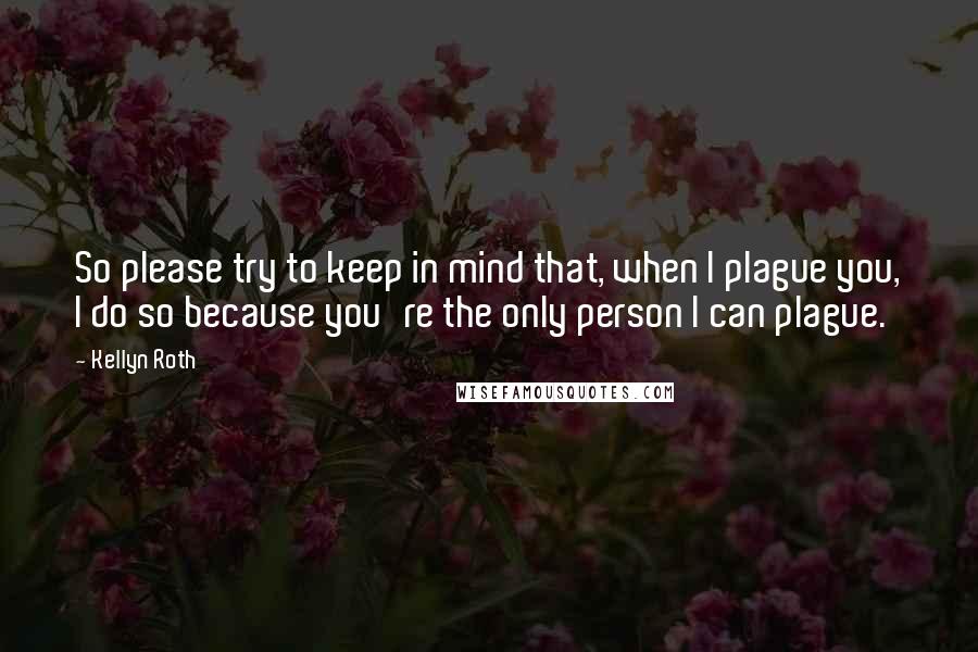 Kellyn Roth Quotes: So please try to keep in mind that, when I plague you, I do so because you're the only person I can plague.