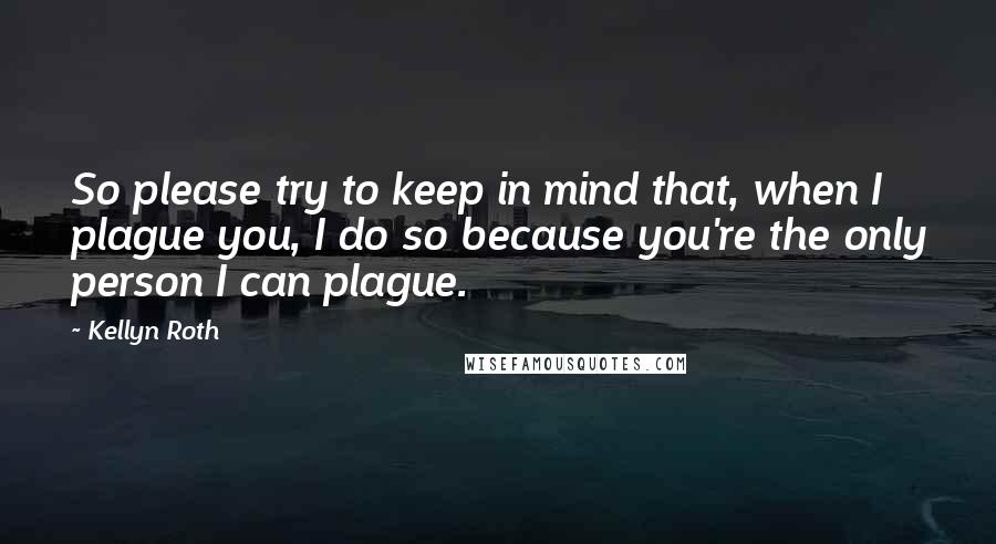 Kellyn Roth Quotes: So please try to keep in mind that, when I plague you, I do so because you're the only person I can plague.