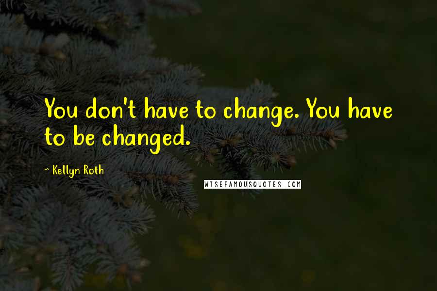 Kellyn Roth Quotes: You don't have to change. You have to be changed.