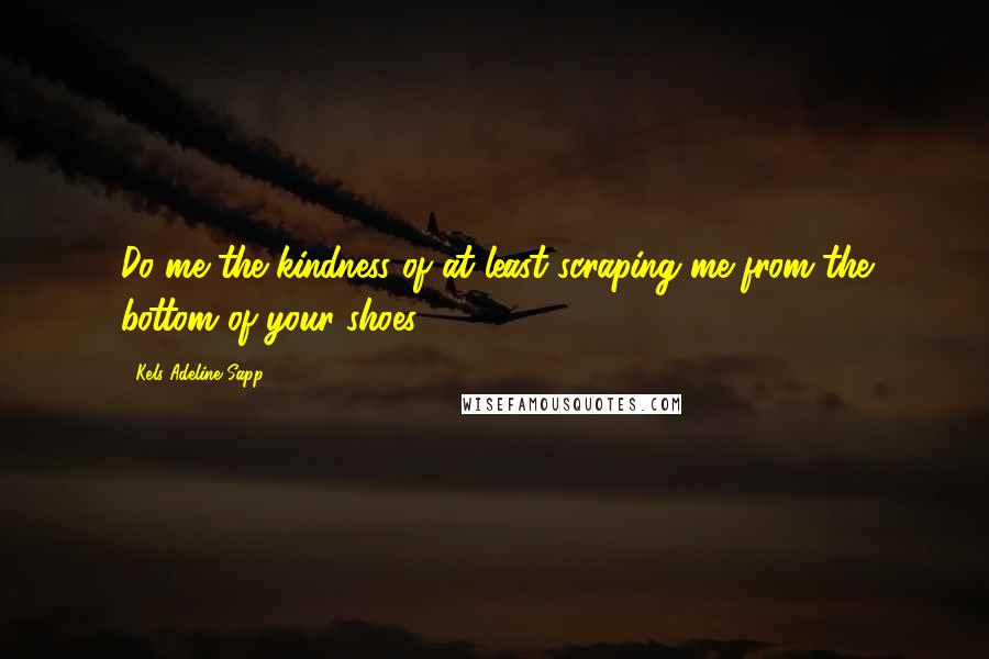 Kels Adeline Sapp Quotes: Do me the kindness of at least scraping me from the bottom of your shoes.