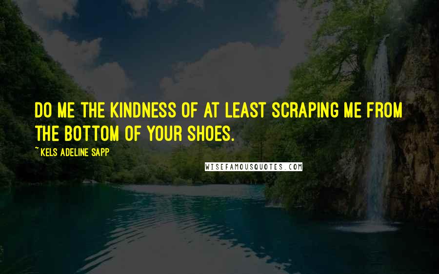Kels Adeline Sapp Quotes: Do me the kindness of at least scraping me from the bottom of your shoes.