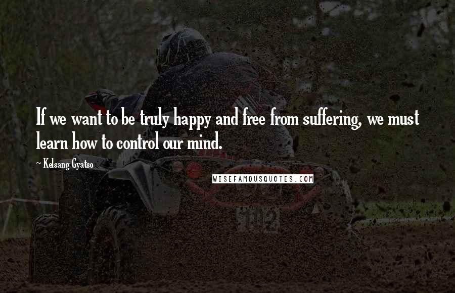 Kelsang Gyatso Quotes: If we want to be truly happy and free from suffering, we must learn how to control our mind.