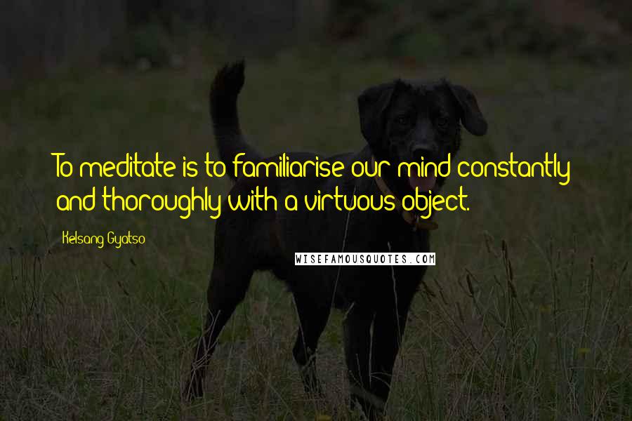 Kelsang Gyatso Quotes: To meditate is to familiarise our mind constantly and thoroughly with a virtuous object.