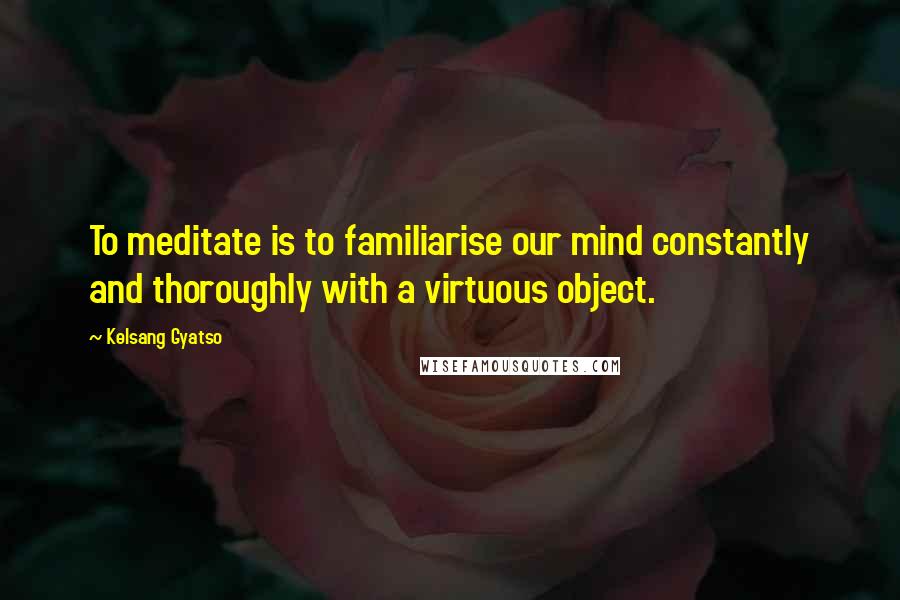 Kelsang Gyatso Quotes: To meditate is to familiarise our mind constantly and thoroughly with a virtuous object.