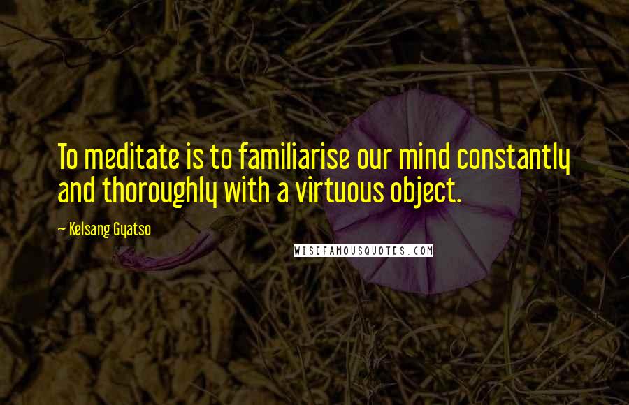 Kelsang Gyatso Quotes: To meditate is to familiarise our mind constantly and thoroughly with a virtuous object.