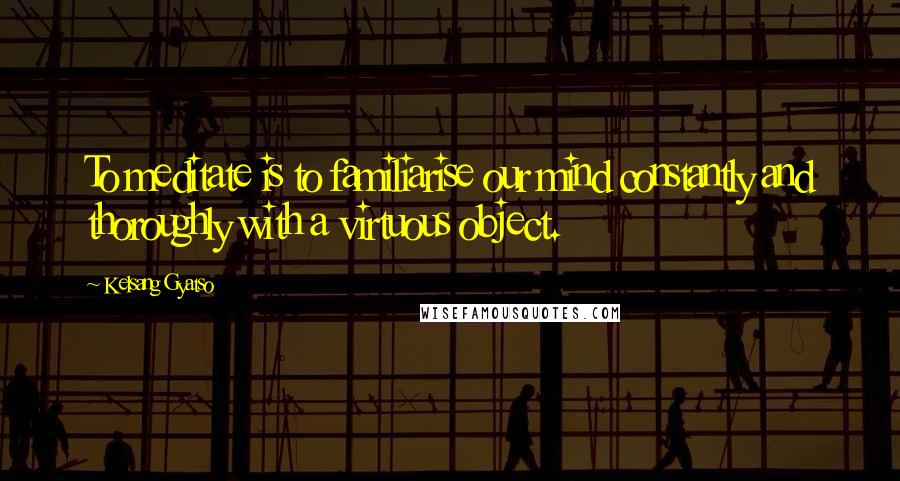 Kelsang Gyatso Quotes: To meditate is to familiarise our mind constantly and thoroughly with a virtuous object.