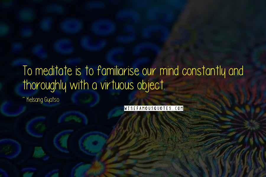 Kelsang Gyatso Quotes: To meditate is to familiarise our mind constantly and thoroughly with a virtuous object.