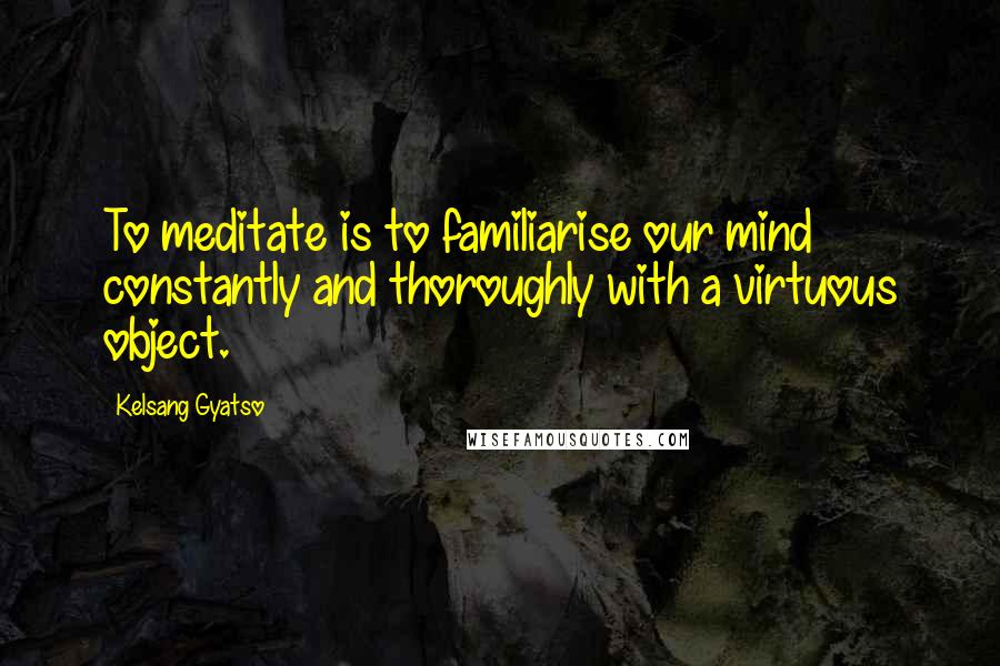 Kelsang Gyatso Quotes: To meditate is to familiarise our mind constantly and thoroughly with a virtuous object.