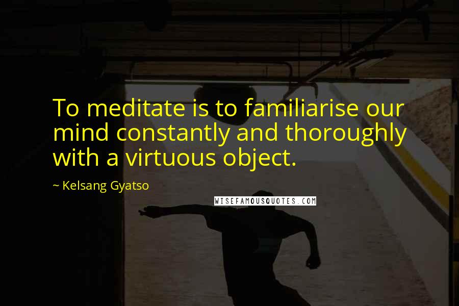 Kelsang Gyatso Quotes: To meditate is to familiarise our mind constantly and thoroughly with a virtuous object.