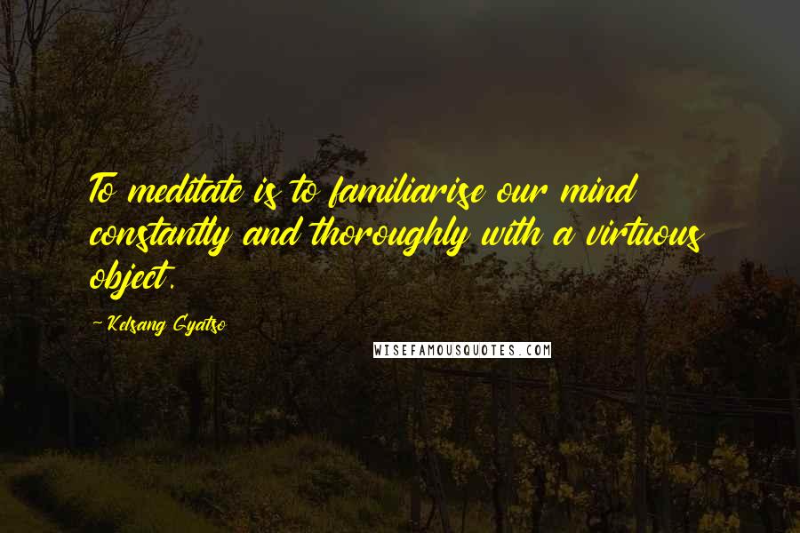 Kelsang Gyatso Quotes: To meditate is to familiarise our mind constantly and thoroughly with a virtuous object.