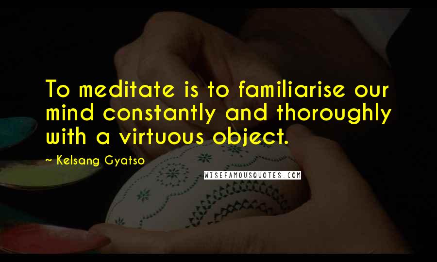 Kelsang Gyatso Quotes: To meditate is to familiarise our mind constantly and thoroughly with a virtuous object.