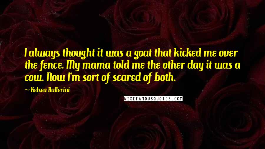 Kelsea Ballerini Quotes: I always thought it was a goat that kicked me over the fence. My mama told me the other day it was a cow. Now I'm sort of scared of both.