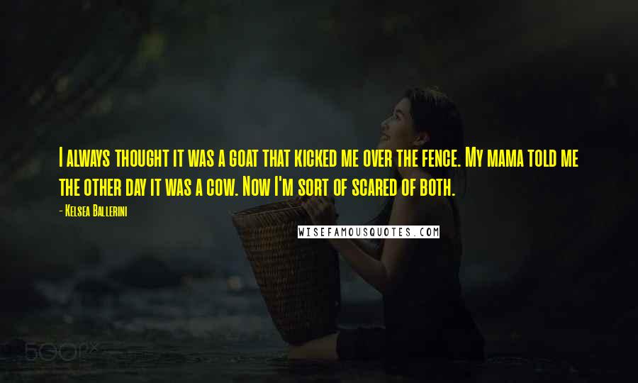 Kelsea Ballerini Quotes: I always thought it was a goat that kicked me over the fence. My mama told me the other day it was a cow. Now I'm sort of scared of both.