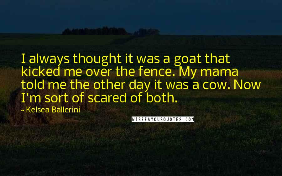 Kelsea Ballerini Quotes: I always thought it was a goat that kicked me over the fence. My mama told me the other day it was a cow. Now I'm sort of scared of both.
