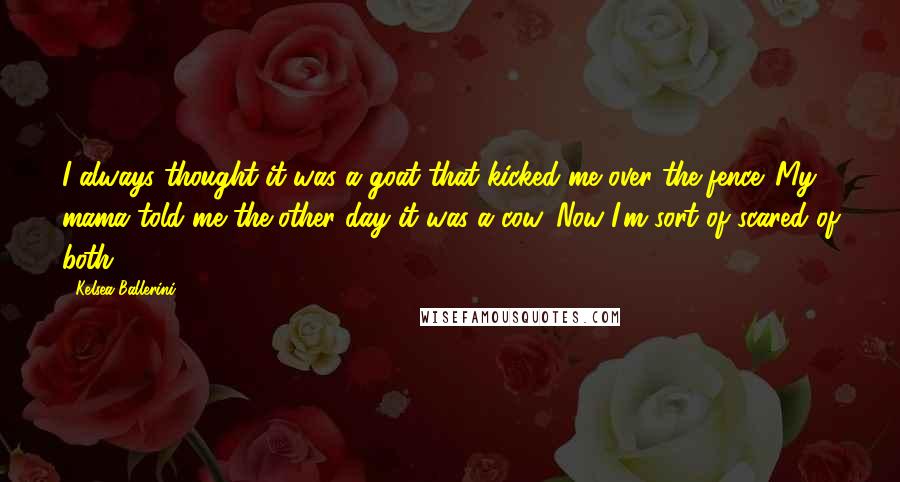 Kelsea Ballerini Quotes: I always thought it was a goat that kicked me over the fence. My mama told me the other day it was a cow. Now I'm sort of scared of both.