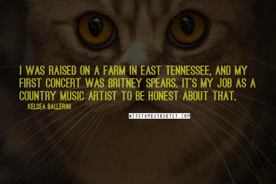 Kelsea Ballerini Quotes: I was raised on a farm in East Tennessee, and my first concert was Britney Spears. It's my job as a country music artist to be honest about that.