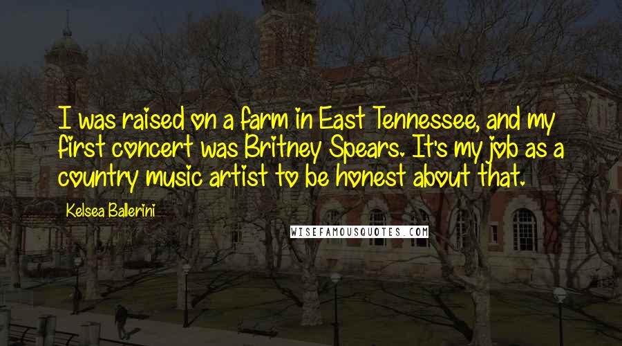 Kelsea Ballerini Quotes: I was raised on a farm in East Tennessee, and my first concert was Britney Spears. It's my job as a country music artist to be honest about that.