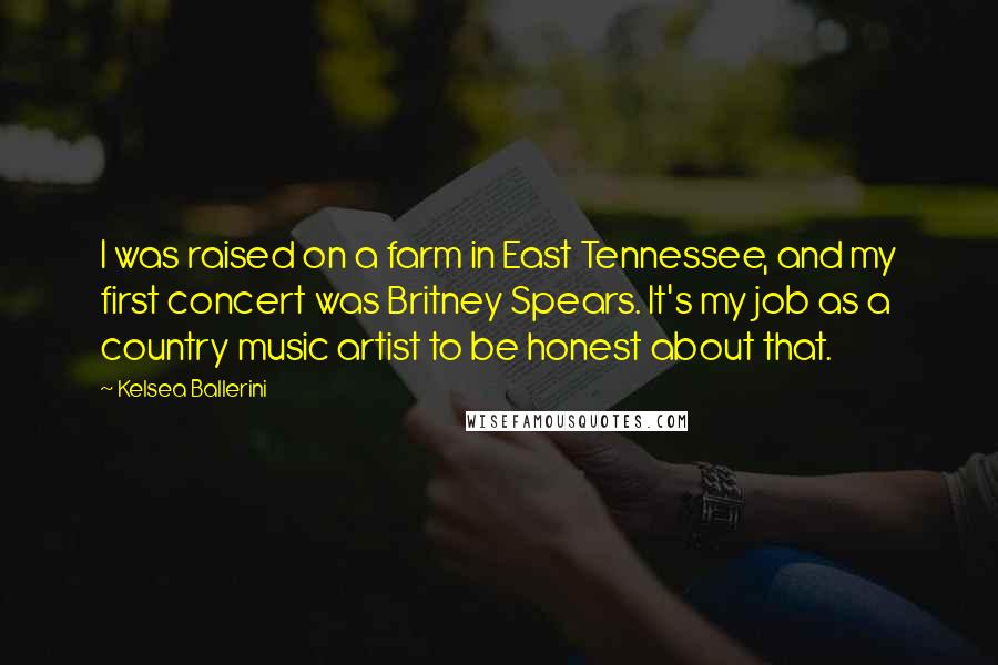 Kelsea Ballerini Quotes: I was raised on a farm in East Tennessee, and my first concert was Britney Spears. It's my job as a country music artist to be honest about that.
