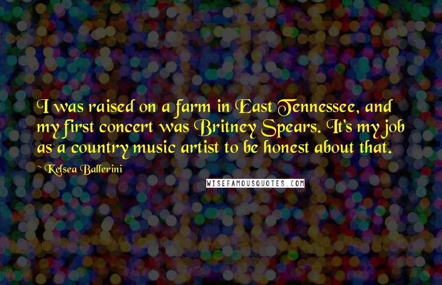 Kelsea Ballerini Quotes: I was raised on a farm in East Tennessee, and my first concert was Britney Spears. It's my job as a country music artist to be honest about that.