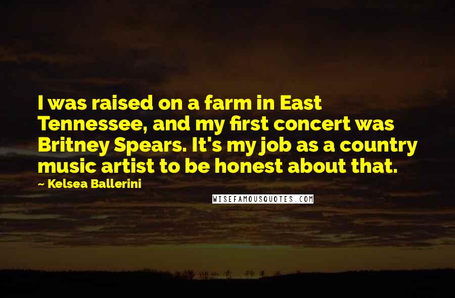 Kelsea Ballerini Quotes: I was raised on a farm in East Tennessee, and my first concert was Britney Spears. It's my job as a country music artist to be honest about that.