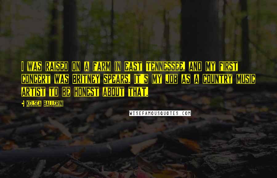 Kelsea Ballerini Quotes: I was raised on a farm in East Tennessee, and my first concert was Britney Spears. It's my job as a country music artist to be honest about that.