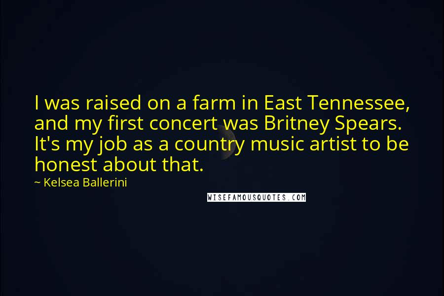 Kelsea Ballerini Quotes: I was raised on a farm in East Tennessee, and my first concert was Britney Spears. It's my job as a country music artist to be honest about that.