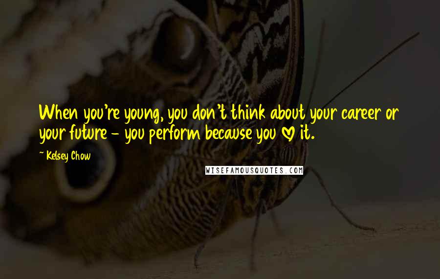 Kelsey Chow Quotes: When you're young, you don't think about your career or your future - you perform because you love it.