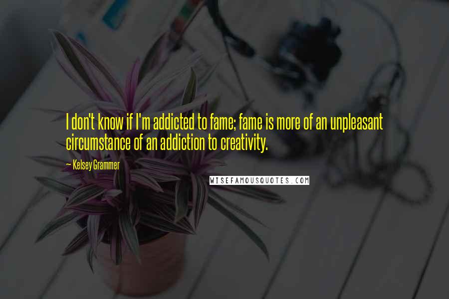 Kelsey Grammer Quotes: I don't know if I'm addicted to fame; fame is more of an unpleasant circumstance of an addiction to creativity.