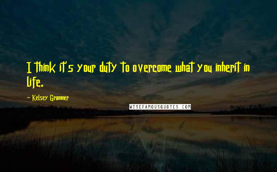 Kelsey Grammer Quotes: I think it's your duty to overcome what you inherit in life.