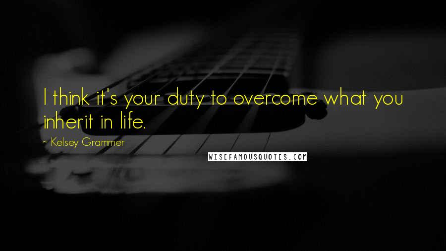 Kelsey Grammer Quotes: I think it's your duty to overcome what you inherit in life.