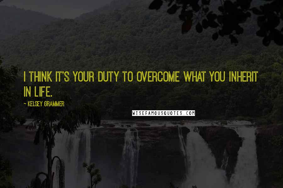 Kelsey Grammer Quotes: I think it's your duty to overcome what you inherit in life.