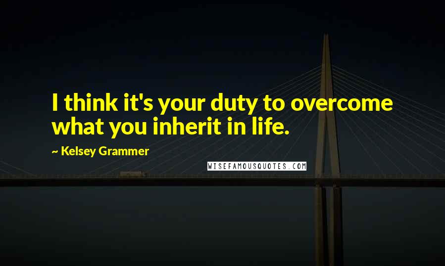 Kelsey Grammer Quotes: I think it's your duty to overcome what you inherit in life.