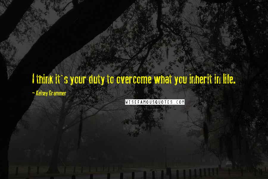 Kelsey Grammer Quotes: I think it's your duty to overcome what you inherit in life.