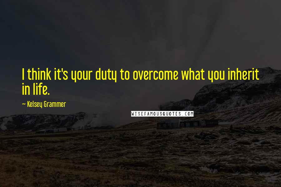 Kelsey Grammer Quotes: I think it's your duty to overcome what you inherit in life.