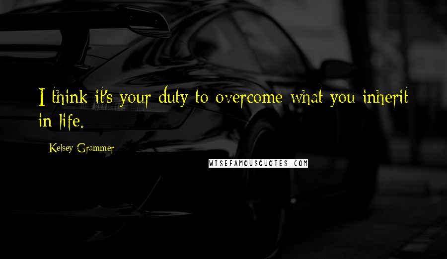 Kelsey Grammer Quotes: I think it's your duty to overcome what you inherit in life.