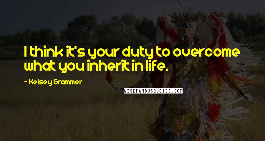 Kelsey Grammer Quotes: I think it's your duty to overcome what you inherit in life.