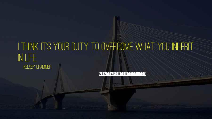 Kelsey Grammer Quotes: I think it's your duty to overcome what you inherit in life.
